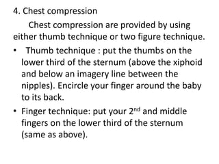 4. Chest compression
Chest compression are provided by using
either thumb technique or two figure technique.
• Thumb technique : put the thumbs on the
lower third of the sternum (above the xiphoid
and below an imagery line between the
nipples). Encircle your finger around the baby
to its back.
• Finger technique: put your 2nd and middle
fingers on the lower third of the sternum
(same as above).
 