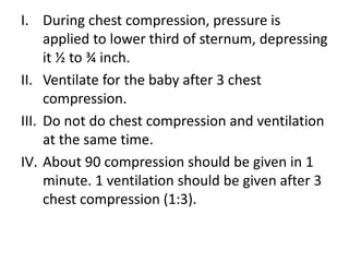 I. During chest compression, pressure is
applied to lower third of sternum, depressing
it ½ to ¾ inch.
II. Ventilate for the baby after 3 chest
compression.
III. Do not do chest compression and ventilation
at the same time.
IV. About 90 compression should be given in 1
minute. 1 ventilation should be given after 3
chest compression (1:3).
 