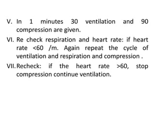 V. In 1 minutes 30 ventilation and 90
compression are given.
VI. Re check respiration and heart rate: if heart
rate <60 /m. Again repeat the cycle of
ventilation and respiration and compression .
VII.Recheck: if the heart rate >60, stop
compression continue ventilation.
 