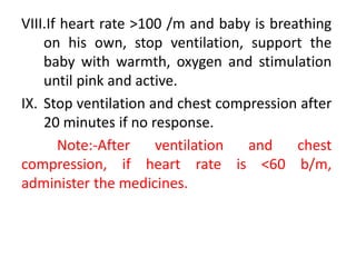 VIII.If heart rate >100 /m and baby is breathing
on his own, stop ventilation, support the
baby with warmth, oxygen and stimulation
until pink and active.
IX. Stop ventilation and chest compression after
20 minutes if no response.
Note:-After ventilation and chest
compression, if heart rate is <60 b/m,
administer the medicines.
 
