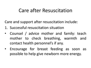 Care after Resuscitation
Care and support after resuscitation include:
1. Successful resuscitation situation
• Counsel / advice mother and family: teach
mother to check breathing, warmth and
contact health personnel’s if any.
• Encourage for breast feeding as soon as
possible to help give newborn more energy.
 