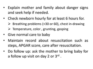 • Explain mother and family about danger signs
and seek help if needed.
• Check newborn hourly for at least 6 hours for.
 Breathing problems (<30 or 60), chest in-drawing
 Temperature, color , grunting, gasping
• Give normal care to baby
• Maintain record about resuscitation such as
steps, APGAR score, care after resuscitation.
• Do follow up: ask the mother to bring baby for
a follow up visit on day 2 or 3rd .
 