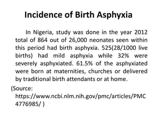 Incidence of Birth Asphyxia
In Nigeria, study was done in the year 2012
total of 864 out of 26,000 neonates seen within
this period had birth asphyxia. 525(28/1000 live
births) had mild asphyxia while 32% were
severely asphyxiated. 61.5% of the asphyxiated
were born at maternities, churches or delivered
by traditional birth attendants or at home.
(Source:
https://www.ncbi.nlm.nih.gov/pmc/articles/PMC
4776985/ )
 