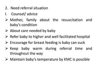 2. Need referral situation
I. Counsel/ advice
 Mother, family about the resuscitation and
baby’s condition
 About care needed by baby
 Refer baby to higher and well facilitated hospital
 Encourage for breast feeding is baby can suck
 Keep baby warm during referral time and
throughout the way
 Maintain baby’s temperature by KMC is possible
 