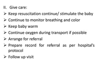 II. Give care:
 Keep resuscitation continue/ stimulate the baby
 Continue to monitor breathing and color
 Keep baby warm
 Continue oxygen during transport if possible
 Arrange for referral
 Prepare record for referral as per hospital’s
protocol
 Follow up visit
 