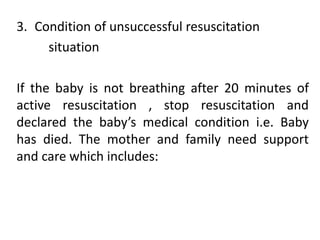 3. Condition of unsuccessful resuscitation
situation
If the baby is not breathing after 20 minutes of
active resuscitation , stop resuscitation and
declared the baby’s medical condition i.e. Baby
has died. The mother and family need support
and care which includes:
 