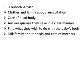 I. Counsel/ Advice
 Mother and family about resuscitation
 Care of dead body
 Answer queries they have in a clear manner
 Find what they wish to do with the baby’s body
 Talk family about needs and care of mothers
 