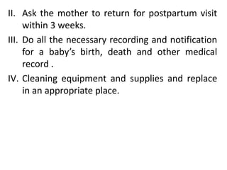 II. Ask the mother to return for postpartum visit
within 3 weeks.
III. Do all the necessary recording and notification
for a baby’s birth, death and other medical
record .
IV. Cleaning equipment and supplies and replace
in an appropriate place.
 