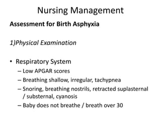 Nursing Management
Assessment for Birth Asphyxia
1)Physical Examination
• Respiratory System
– Low APGAR scores
– Breathing shallow, irregular, tachypnea
– Snoring, breathing nostrils, retracted suplasternal
/ substernal, cyanosis
– Baby does not breathe / breath over 30
 