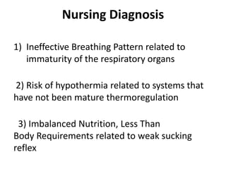 Nursing Diagnosis
1) Ineffective Breathing Pattern related to
immaturity of the respiratory organs
2) Risk of hypothermia related to systems that
have not been mature thermoregulation
3) Imbalanced Nutrition, Less Than
Body Requirements related to weak sucking
reflex
 