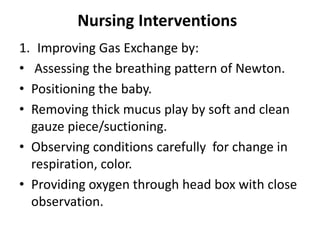 Nursing Interventions
1. Improving Gas Exchange by:
• Assessing the breathing pattern of Newton.
• Positioning the baby.
• Removing thick mucus play by soft and clean
gauze piece/suctioning.
• Observing conditions carefully for change in
respiration, color.
• Providing oxygen through head box with close
observation.
 