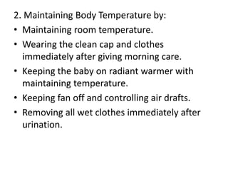 2. Maintaining Body Temperature by:
• Maintaining room temperature.
• Wearing the clean cap and clothes
immediately after giving morning care.
• Keeping the baby on radiant warmer with
maintaining temperature.
• Keeping fan off and controlling air drafts.
• Removing all wet clothes immediately after
urination.
 