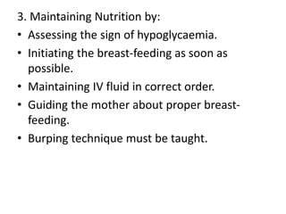 3. Maintaining Nutrition by:
• Assessing the sign of hypoglycaemia.
• Initiating the breast-feeding as soon as
possible.
• Maintaining IV fluid in correct order.
• Guiding the mother about proper breast-
feeding.
• Burping technique must be taught.
 
