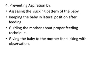 4. Preventing Aspiration by:
• Assessing the sucking pattern of the baby.
• Keeping the baby in lateral position after
feeding.
• Guiding the mother about proper feeding
technique.
• Giving the baby to the mother for sucking with
observation.
 