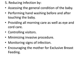 5. Reducing Infection by:
• Assessing the general condition of the baby.
• Performing hand washing before and after
touching the baby.
• Providing all morning care as well as eye and
cord care.
• Controlling visitors.
• Minimizing invasive procedure.
• Monitoring signs of infection.
• Encouraging the mother for Exclusive Breast
Feeding.
 