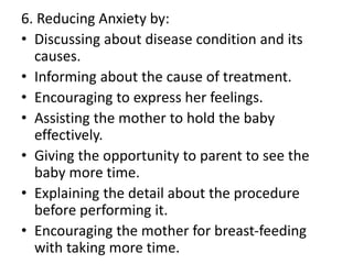6. Reducing Anxiety by:
• Discussing about disease condition and its
causes.
• Informing about the cause of treatment.
• Encouraging to express her feelings.
• Assisting the mother to hold the baby
effectively.
• Giving the opportunity to parent to see the
baby more time.
• Explaining the detail about the procedure
before performing it.
• Encouraging the mother for breast-feeding
with taking more time.
 