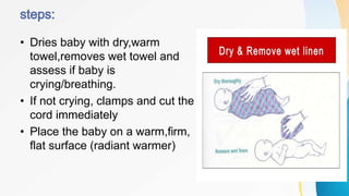 • Dries baby with dry,warm
towel,removes wet towel and
assess if baby is
crying/breathing.
• If not crying, clamps and cut the
cord immediately
• Place the baby on a warm,firm,
flat surface (radiant warmer)
 