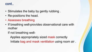 • Stimulates the baby by gently rubbing .
• Re-positions the head.
• Assesses breathing
• If breathing well-provides observational care with
mother
If not breathing well-
Applies appropriately sized mask correctly
Initiate bag and mask ventilation using room air .
 