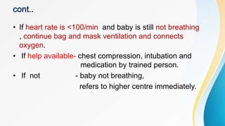 • If heart rate is <100/min and baby is still not breathing
, continue bag and mask ventilation and connects
oxygen.
• If help available- chest compression, intubation and
medication by trained person.
• If not - baby not breathing,
refers to higher centre immediately.
 
