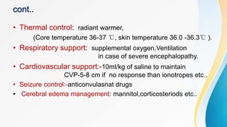• Thermal control: radiant warmer,
(Core temperature 36-37 ℃, skin temperature 36.0 -36.3℃ ).
• Respiratory support: supplemental oxygen,Ventilation
in case of severe encephalopathy.
• Cardiovascular support:-10ml/kg of saline to maintain
CVP-5-8 cm if no response than ionotropes etc..
• Seizure control:-anticonvulasnat drugs
• Cerebral edema management: mannitol,corticosteriods etc..
 