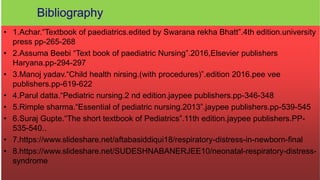 • 1.Achar.“Textbook of paediatrics.edited by Swarana rekha Bhatt”.4th edition.university
press pp-265-268
• 2.Assuma Beebi “Text book of paediatric Nursing”.2016,Elsevier publishers
Haryana.pp-294-297
• 3.Manoj yadav.“Child health nirsing.(with procedures)”.edition 2016.pee vee
publishers.pp-619-622
• 4.Parul datta.“Pediatric nursing.2 nd edition.jaypee publishers.pp-346-348
• 5.Rimple sharma.“Essential of pediatric nursing.2013”.jaypee publishers.pp-539-545
• 6.Suraj Gupte.“The short textbook of Pediatrics”.11th edition.jaypee publishers.PP-
535-540..
• 7.https://www.slideshare.net/aftabasiddiqui18/respiratory-distress-in-newborn-final
• 8.https://www.slideshare.net/SUDESHNABANERJEE10/neonatal-respiratory-distress-
syndrome
 