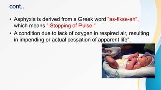 • Asphyxia is derived from a Greek word "as-fikse-ah",
which means " Stopping of Pulse "
• A condition due to lack of oxygen in respired air, resulting
in impending or actual cessation of apparent life".
 
