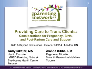 Birth & Beyond Conference • October 3 2014 • London, ON 
Andy Inkster, MA 
Health Promoter 
LGBTQ Parenting Network 
Sherbourne Health Centre 
Toronto 
Alanna Kibbe, RM 
Registered Midwife 
Seventh Generation Midwives 
Toronto 
333 Sherbourne Street, Toronto, Ontario M5A 2S5 • (416) 324-4100 ext. 5276 • ainkster@sherbourne.on.ca 
1 
Providing Care to Trans Clients: 
Considerations for Pregnancy, Birth, 
and Post-Partum Care and Support 
 