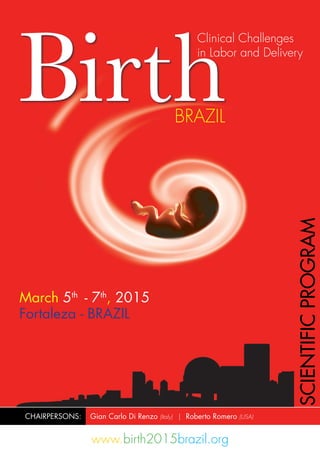 March 5th
- 7th
, 2015
Fortaleza - BRAZIL
www.birth2015brazil.org
Birth
Clinical Challenges
in Labor and Delivery
BRAZIL
CHAIRPERSONS: Gian Carlo Di Renzo (Italy) | Roberto Romero (USA)
SCIENTIFICPROGRAM
 