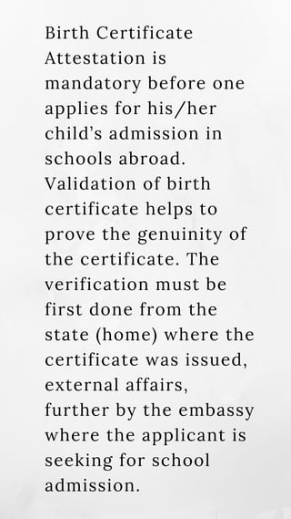 Birth Certificate
Attestation is
mandatory before one
applies for his/her
child’s admission in
schools abroad.
Validation of birth
certificate helps to
prove the genuinity of
the certificate. The
verification must be
first done from the
state (home) where the
certificate was issued,
external affairs,
further by the embassy
where the applicant is
seeking for school
admission.
 