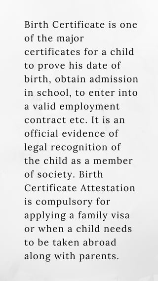Birth Certificate is one
of the major
certificates for a child
to prove his date of
birth, obtain admission
in school, to enter into
a valid employment
contract etc. It is an
official evidence of
legal recognition of
the child as a member
of society. Birth
Certificate Attestation
is compulsory for
applying a family visa
or when a child needs
to be taken abroad
along with parents.
 