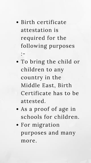 Birth certificate
attestation is
required for the
following purposes
:-
To bring the child or
children to any
country in the
Middle East, Birth
Certificate has to be
attested.
As a proof of age in
schools for children.
For migration
purposes and many
more.
 