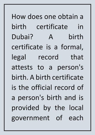 How does one obtain a
birth certificate in
Dubai? A birth
certificate is a formal,
legal record that
attests to a person's
birth. A birth certificate
is the official record of
a person's birth and is
provided by the local
government of each