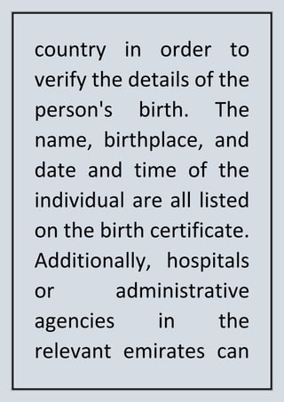 country in order to
verify the details of the
person's birth. The
name, birthplace, and
date and time of the
individual are all listed
on the birth certificate.
Additionally, hospitals
or administrative
agencies in the
relevant emirates can