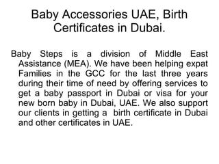 Baby Accessories UAE, Birth Certificates in Dubai. Baby Steps is a division of Middle East Assistance (MEA). We have been helping expat Families in the GCC for the last three years during their time of need by offering services to get a baby passport in Dubai or visa for your new born baby in Dubai, UAE. We also support our clients in getting a  birth certificate in Dubai and other certificates in UAE.  