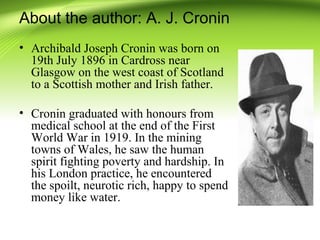 About the author: A. J. Cronin
• Archibald Joseph Cronin was born on
19th July 1896 in Cardross near
Glasgow on the west coast of Scotland
to a Scottish mother and Irish father.
• Cronin graduated with honours from
medical school at the end of the First
World War in 1919. In the mining
towns of Wales, he saw the human
spirit fighting poverty and hardship. In
his London practice, he encountered
the spoilt, neurotic rich, happy to spend
money like water.
 