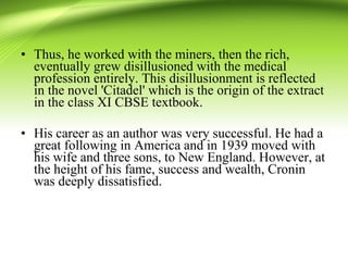 • Thus, he worked with the miners, then the rich,
eventually grew disillusioned with the medical
profession entirely. This disillusionment is reflected
in the novel 'Citadel' which is the origin of the extract
in the class XI CBSE textbook.
• His career as an author was very successful. He had a
great following in America and in 1939 moved with
his wife and three sons, to New England. However, at
the height of his fame, success and wealth, Cronin
was deeply dissatisfied.
 