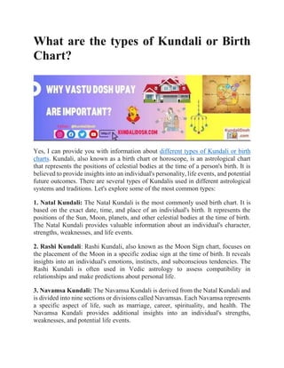 What are the types of Kundali or Birth
Chart?
Yes, I can provide you with information about different types of Kundali or birth
charts. Kundali, also known as a birth chart or horoscope, is an astrological chart
that represents the positions of celestial bodies at the time of a person's birth. It is
believed to provide insights into an individual's personality, life events, and potential
future outcomes. There are several types of Kundalis used in different astrological
systems and traditions. Let's explore some of the most common types:
1. Natal Kundali: The Natal Kundali is the most commonly used birth chart. It is
based on the exact date, time, and place of an individual's birth. It represents the
positions of the Sun, Moon, planets, and other celestial bodies at the time of birth.
The Natal Kundali provides valuable information about an individual's character,
strengths, weaknesses, and life events.
2. Rashi Kundali: Rashi Kundali, also known as the Moon Sign chart, focuses on
the placement of the Moon in a specific zodiac sign at the time of birth. It reveals
insights into an individual's emotions, instincts, and subconscious tendencies. The
Rashi Kundali is often used in Vedic astrology to assess compatibility in
relationships and make predictions about personal life.
3. Navamsa Kundali: The Navamsa Kundali is derived from the Natal Kundali and
is divided into nine sections or divisions called Navamsas. Each Navamsa represents
a specific aspect of life, such as marriage, career, spirituality, and health. The
Navamsa Kundali provides additional insights into an individual's strengths,
weaknesses, and potential life events.
 