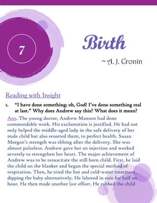 Birth
~ A. J. Cronin
Reading with Insight
1. “I have done something; oh, God! I’ve done something real
at last.” Why does Andrew say this? What does it mean?
Ans. The young doctor, Andrew Manson had done
commendable work. His exclamation is justified. He had not
only helped the middle-aged lady in the safe delivery of her
male child but also resorted them, to perfect health. Susan
Morgan’s strength was ebbing after the delivery. She was
almost pulseless. Andrew gave her an injection and worked
severely to strengthen her heart. The major achievement of
Andrew was to be resuscitate the still born child. First, he laid
the child on the blanket and began the special method of
respiration. Then, he tried the hot and cold-water treatment,
dipping the baby alternatively. He labored in rain for half an
hour. He then made another last effort. He rubbed the child
7
 