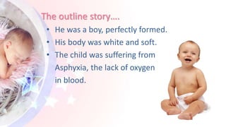 The outline story….
• He was a boy, perfectly formed.
• His body was white and soft.
• The child was suffering from
Asphyxia, the lack of oxygen
in blood.
 