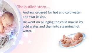 The outline story….
• Andrew ordered for hot and cold water
and two basins.
• He went on plunging the child now in icy
cold water and then into steaming hot
water.
 