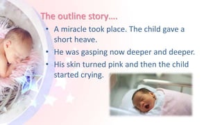 The outline story….
• A miracle took place. The child gave a
short heave.
• He was gasping now deeper and deeper.
• His skin turned pink and then the child
started crying.
 