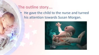 The outline story….
• He gave the child to the nurse and turned
his attention towards Susan Morgan.
 