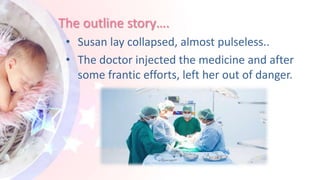 The outline story….
• Susan lay collapsed, almost pulseless..
• The doctor injected the medicine and after
some frantic efforts, left her out of danger.
 