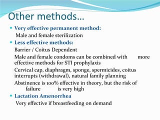 Other methods… Very effective permanent method:   Male and female sterilization Less effective methods:  Barrier / Coitus Dependent Male and female condoms can be combined with  more effective methods for STI prophylaxis  Cervical cap, diaphragm, sponge, spermicides, coitus  interrupts (withdrawal), natural family planning Abstinence is 100% effective in theory, but the risk of  failure  is very high  Lactation Amenorrhea   Very effective if breastfeeding on demand 