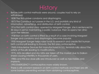 HistoryBefore birth control methods were around, couples had to rely on withdrawal.1838 The first rubber condoms and diaphragms.1873 The Comstock act passes in the U.S. and prohibits any kind of information, advertizing, and distribution of birth control. 1916 First birth control clinic opened by Margaret Sanger, she is sentenced to 30 days in jail for maintaining a public nuisance, then re-opens her clinic upon her release. 1938 Ban on birth control is lifted as a result of a case involving Margaret Sanger and condoms and diaphragms become popular.1950 Margaret Sanger helps raise funds to research and create first human birth control pill leading to Enovid, the first oral contraceptive. 1960s Intrauterine Devices first manufactured in U.S, feminists rally about the safety of the pill, leading to modifications. 1975, IUDs recalled and ALL IUDs are taken off the market due to Dalkon shield causing infertility in thousands of users.1980s and 90s low dose pills are introduced as well as injectables and implants.1992 EMERGENCY contraceptive more widely known.There is still constant research on birth control methods and there are still some barriers preventing women from obtaining contraceptives.