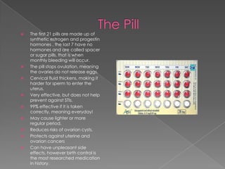 The PillThe first 21 pills are made up of synthetic estrogen and progestin hormones , the last 7 have no hormones and are called spacer or sugar pills, that is when monthly bleeding will occur.The pill stops ovulation, meaning the ovaries do not release eggs.Cervical fluid thickens, making it harder for sperm to enter the uterus.Very effective, but does not help prevent against STIs.99% effective if it is taken correctly, meaning everyday!May cause lighter or more regular period.Reduces risks of ovarian cysts.Protects against uterine and ovarian cancersCan have unpleasant side effects, however birth control is the most researched medication in history.
