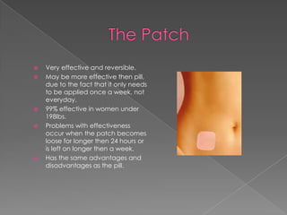The PatchVery effective and reversible.May be more effective then pill, due to the fact that it only needs to be applied once a week, not everyday. 99% effective in women under 198lbs.Problems with effectiveness occur when the patch becomes loose for longer then 24 hours or is left on longer then a week.Has the same advantages and disadvantages as the pill.