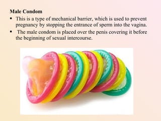 Male Condom
 This is a type of mechanical barrier, which is used to prevent
pregnancy by stopping the entrance of sperm into the vagina.
 The male condom is placed over the penis covering it before
the beginning of sexual intercourse.
 