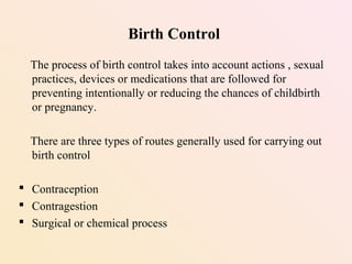 The process of birth control takes into account actions , sexual
practices, devices or medications that are followed for
preventing intentionally or reducing the chances of childbirth
or pregnancy.
There are three types of routes generally used for carrying out
birth control
 Contraception
 Contragestion
 Surgical or chemical process
Birth Control
 