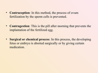 • Contraception: In this method, the process of ovum
fertilization by the sperm cells is prevented.
• Contragestion: This is the pill after morning that prevents the
implantation of the fertilized egg.
• Surgical or chemical process: In this process, the developing
fetus or embryo is aborted surgically or by giving certain
medication.
 